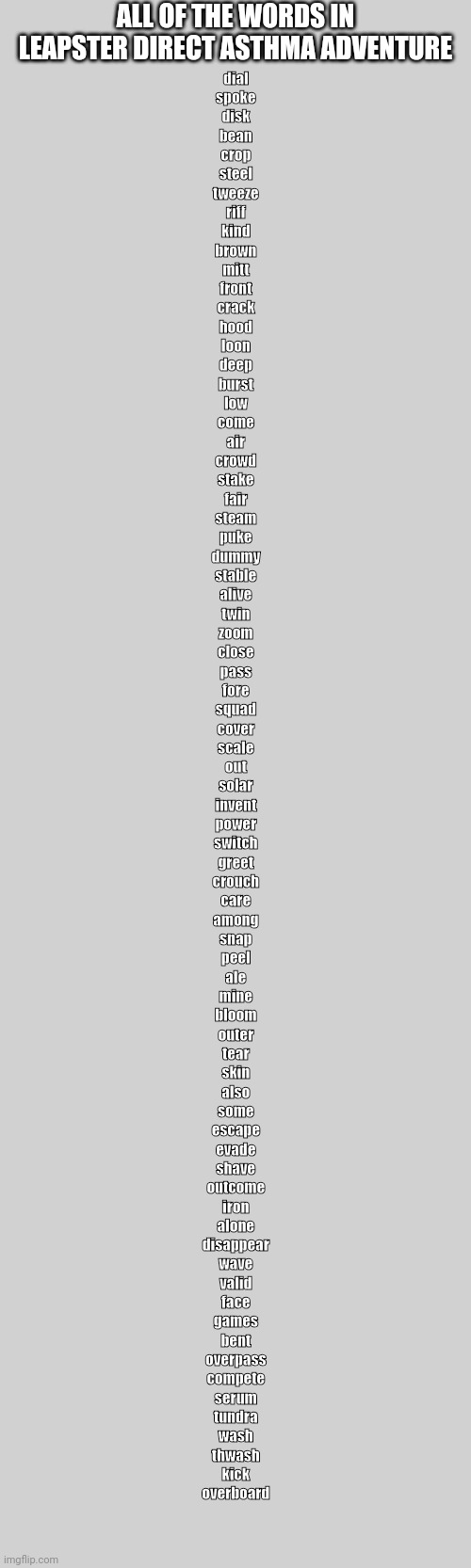 All Words in Asthma Adventure | ALL OF THE WORDS IN
LEAPSTER DIRECT ASTHMA ADVENTURE; dial
spoke
disk
bean
crop
steel
tweeze
riff
kind
brown
mitt
front
crack
hood
loon
deep
burst
low
come
air
crowd
stake
fair
steam
puke
dummy
stable
alive
twin
zoom
close
pass
fore
squad
cover
scale
out
solar
invent
power
switch
greet
crouch
care
among
snap
peel
ale
mine
bloom
outer
tear
skin
also
some
escape
evade
shave
outcome
iron
alone
disappear
wave
valid
face
games
bent
overpass
compete
serum
tundra
wash
thwash
kick
overboard | image tagged in asthma | made w/ Imgflip meme maker