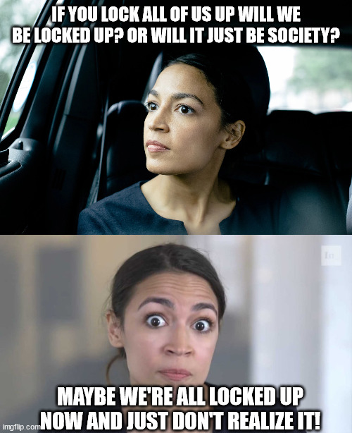 Deep thoughts from AOC | IF YOU LOCK ALL OF US UP WILL WE BE LOCKED UP? OR WILL IT JUST BE SOCIETY? MAYBE WE'RE ALL LOCKED UP NOW AND JUST DON'T REALIZE IT! | image tagged in memes,democrat,republican,aoc,trump,progressive | made w/ Imgflip meme maker