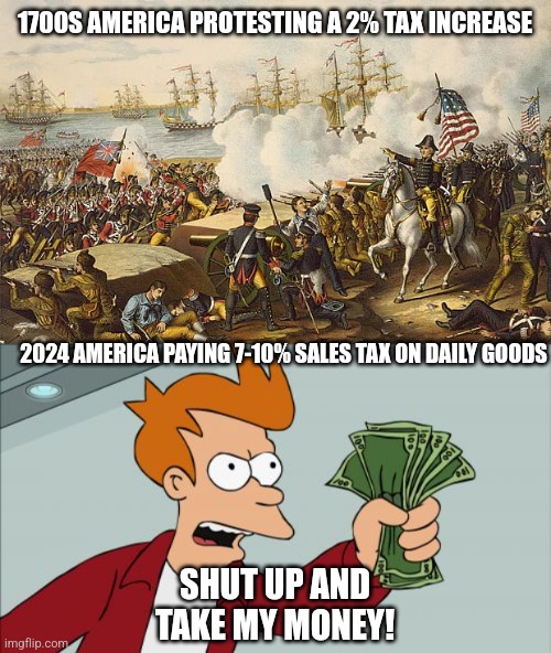 1700S AMERICA PROTESTING A 2% TAX INCREASE; 2024 AMERICA PAYING 7-10% SALES TAX ON DAILY GOODS; SHUT UP AND TAKE MY MONEY! | image tagged in revolutionary war,memes,shut up and take my money fry,4th of july,taxes | made w/ Imgflip meme maker