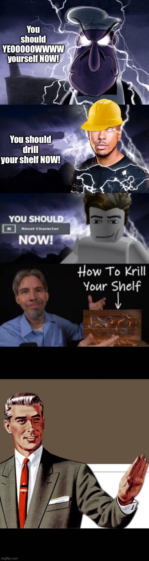 You should drill your shelf NOW! You should YEOOOOOWWWW yourself NOW! | image tagged in you should yeeeoooowww yourself now,you should kill yourself now,you should reset character now,how to krill your shelf | made w/ Imgflip meme maker