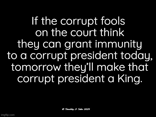 Supreme Court is Corrupt | If the corrupt fools
 on the court think
 they can grant immunity
 to a corrupt president today,
 tomorrow they’ll make that
 corrupt president a King. © Timothy J. Sabo 2024 | image tagged in scotus,corruption,clowns in robes,money,immunity,king | made w/ Imgflip meme maker