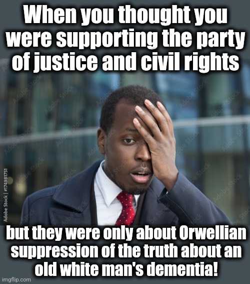 And they wonder why Trump's base is expanding | When you thought you were supporting the party of justice and civil rights; but they were only about Orwellian
suppression of the truth about an
old white man's dementia! | image tagged in memes,democrats,joe biden,dementia,lies,mainstream media | made w/ Imgflip meme maker