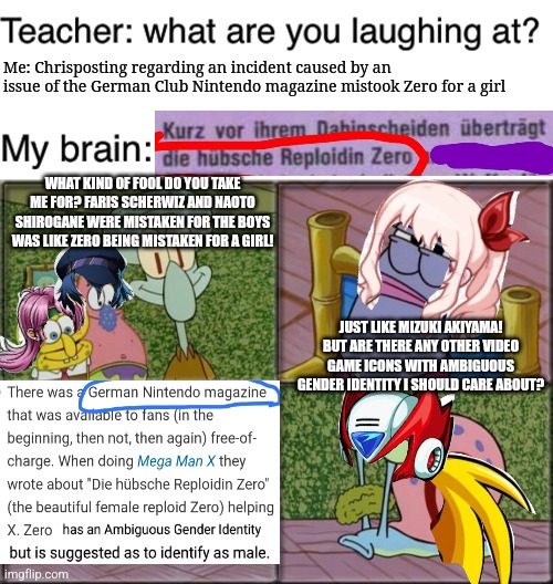 Me: Chrisposting regarding an incident caused by an issue of the German Club Nintendo magazine mistook Zero for a girl; WHAT KIND OF FOOL DO YOU TAKE ME FOR? FARIS SCHERWIZ AND NAOTO SHIROGANE WERE MISTAKEN FOR THE BOYS WAS LIKE ZERO BEING MISTAKEN FOR A GIRL! JUST LIKE MIZUKI AKIYAMA! BUT ARE THERE ANY OTHER VIDEO GAME ICONS WITH AMBIGUOUS GENDER IDENTITY I SHOULD CARE ABOUT? | image tagged in teacher what are you laughing at,megaman x,persona 4,final fantasy,project sekai,german | made w/ Imgflip meme maker