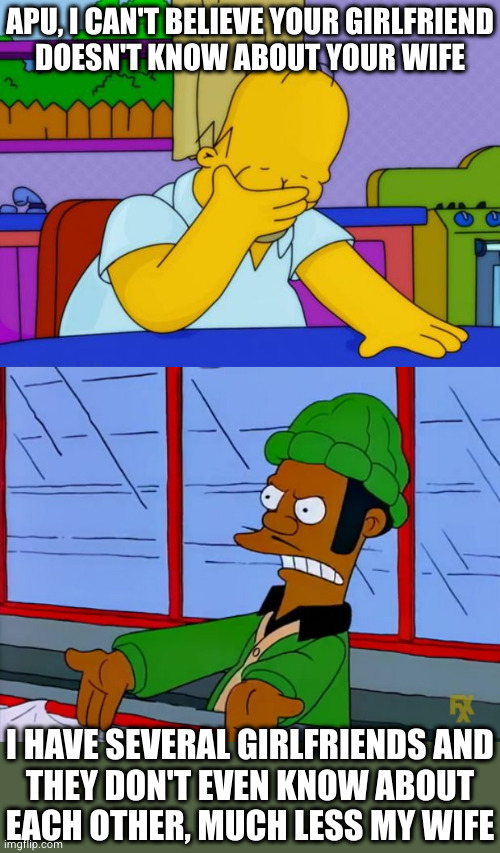 APU, I CAN'T BELIEVE YOUR GIRLFRIEND
DOESN'T KNOW ABOUT YOUR WIFE; I HAVE SEVERAL GIRLFRIENDS AND
THEY DON'T EVEN KNOW ABOUT
EACH OTHER, MUCH LESS MY WIFE | image tagged in smh homer,apu | made w/ Imgflip meme maker