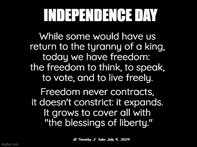 INDEPENDENCE DAY | INDEPENDENCE DAY; While some would have us
 return to the tyranny of a king, 
today we have freedom: 
the freedom to think, to speak,
 to vote, and to live freely. Freedom never contracts,
 it doesn't constrict: it expands. 
It grows to cover all with
 "the blessings of liberty."; © Timothy J. Sabo July 4, 2024 | image tagged in independence day,freedom of speech,freedom to think,blessings of liberty,freedom to vote,death to tyrants and kings | made w/ Imgflip meme maker