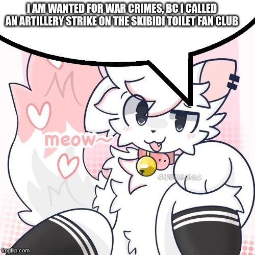 war crimes :) | I AM WANTED FOR WAR CRIMES, BC I CALLED AN ARTILLERY STRIKE ON THE SKIBIDI TOILET FAN CLUB | image tagged in femboy boykisser speech bubble,skibidi toilet sucks,war criminal,gen alpha,is doomed,oh wow are you actually reading these tags | made w/ Imgflip meme maker