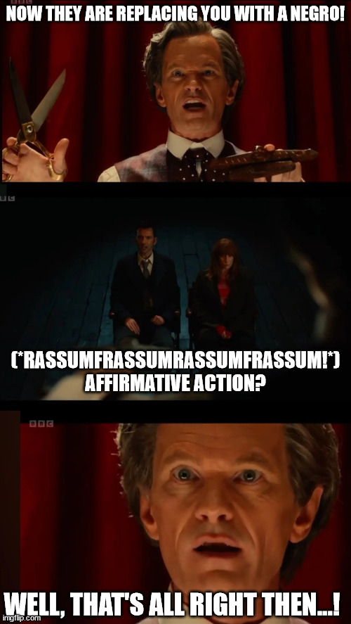 Doctor Who Affirmative Action 01 | NOW THEY ARE REPLACING YOU WITH A NEGRO! (*RASSUMFRASSUMRASSUMFRASSUM!*) AFFIRMATIVE ACTION? WELL, THAT'S ALL RIGHT THEN...! | image tagged in doctor who celestial toymaker well that's all right then meme,affirmative action | made w/ Imgflip meme maker