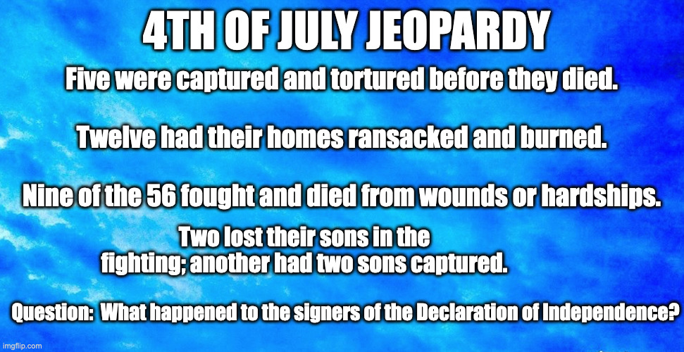 4th of July Jeopardy | 4TH OF JULY JEOPARDY; Five were captured and tortured before they died.
  
Twelve had their homes ransacked and burned.
  
Nine of the 56 fought and died from wounds or hardships. Two lost their sons in the fighting; another had two sons captured. Question:  What happened to the signers of the Declaration of Independence? | image tagged in 4th of july | made w/ Imgflip meme maker