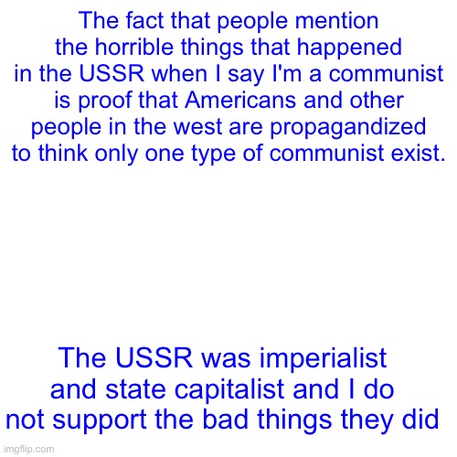 The fact that people mention the horrible things that happened in the USSR when I say I'm a communist is proof that Americans and other people in the west are propagandized to think only one type of communist exist. The USSR was imperialist and state capitalist and I do not support the bad things they did | made w/ Imgflip meme maker