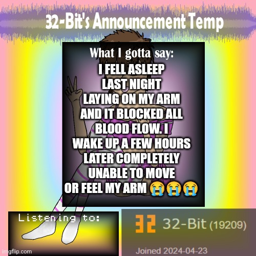 32-Bit's Announcement Template | I FELL ASLEEP LAST NIGHT LAYING ON MY ARM AND IT BLOCKED ALL BLOOD FLOW. I WAKE UP A FEW HOURS LATER COMPLETELY UNABLE TO MOVE OR FEEL MY ARM 😭😭😭 | image tagged in 32-bit's announcement template | made w/ Imgflip meme maker