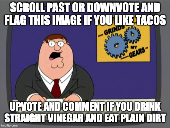Reverse psychology | SCROLL PAST OR DOWNVOTE AND FLAG THIS IMAGE IF YOU LIKE TACOS; UPVOTE AND COMMENT IF YOU DRINK STRAIGHT VINEGAR AND EAT PLAIN DIRT | image tagged in memes,peter griffin news,funny,family guy,peter griffin,upvote begging | made w/ Imgflip meme maker