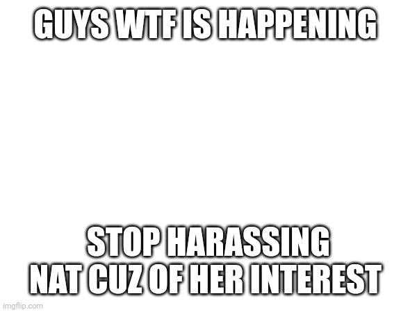 Most of u need to shut up | GUYS WTF IS HAPPENING; STOP HARASSING NAT CUZ OF HER INTEREST | made w/ Imgflip meme maker