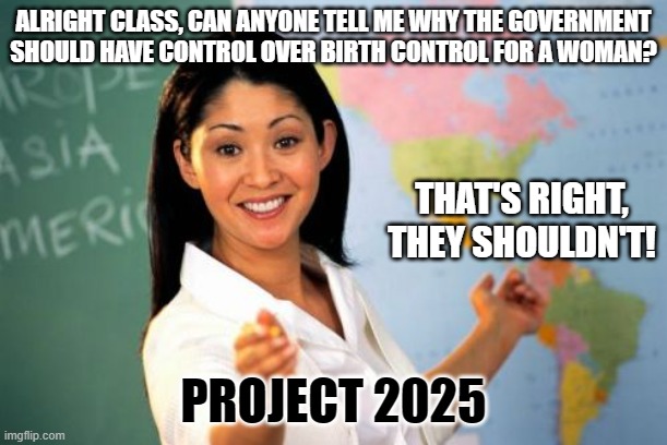 Unhelpful High School Teacher | ALRIGHT CLASS, CAN ANYONE TELL ME WHY THE GOVERNMENT SHOULD HAVE CONTROL OVER BIRTH CONTROL FOR A WOMAN? THAT'S RIGHT, THEY SHOULDN'T! PROJECT 2025 | image tagged in memes,unhelpful high school teacher | made w/ Imgflip meme maker