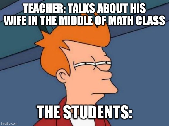 E | TEACHER: TALKS ABOUT HIS WIFE IN THE MIDDLE OF MATH CLASS; THE STUDENTS: | image tagged in memes,futurama fry | made w/ Imgflip meme maker