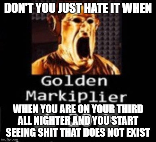 Golden Markiplier | DON'T YOU JUST HATE IT WHEN; WHEN YOU ARE ON YOUR THIRD ALL NIGHTER AND YOU START SEEING SHIT THAT DOES NOT EXIST | image tagged in golden markiplier | made w/ Imgflip meme maker