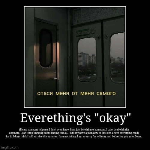 . | Everething's "okay" | (Please someone help me, I don't even know how, just be with me, someone. I can't deal with this anymore, I can't stop | image tagged in demotivationals,aaaaaaaaaaaaaaaaaaaaaaaaaaa,help me | made w/ Imgflip demotivational maker