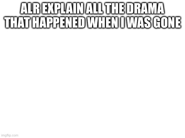 ALR EXPLAIN ALL THE DRAMA THAT HAPPENED WHEN I WAS GONE | made w/ Imgflip meme maker