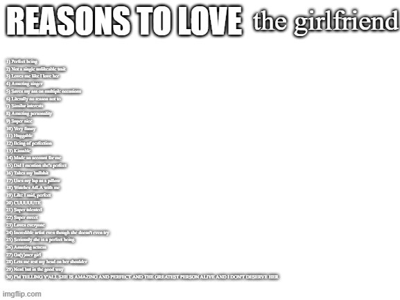 there are a few reasons why I love her | the girlfriend; 1) Perfect being
2) Not a single unlikeable trait
3) Loves me like I love her
4) Amazing singer
5) Saves my ass on multiple occasions
6) Literally no reason not to
7) Similar interests
8) Amazing personality
9) Super nice
10) Very funny
11) Huggable
12) Being of perfection
13) Kissable
14) Made an account for me
15) Did I mention she's perfect
16) Takes my bullshit
17) Uses my lap as a pillow
18) Watches AtLA with me
19) Like I said, perfect
20) CUUUUUTE
21) Super talented
22) Super sweet
23) Loves everyone
24) Incredible artist even though she doesn't even try
25) Seriously she is a perfect being
26) Amazing actress
27) Ga(y)mer girl
28) Lets me rest my head on her shoulder
29) Nerd but in the good way
30) I'M TELLING Y'ALL SHE IS AMAZING AND PERFECT AND THE GREATEST PERSON ALIVE AND I DON'T DESERVE HER | image tagged in reasons to love | made w/ Imgflip meme maker