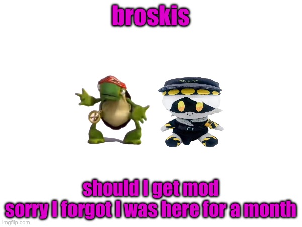 broskis; should I get mod
sorry I forgot I was here for a month | made w/ Imgflip meme maker