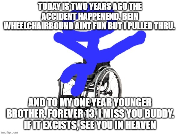 i miss you bro | TODAY IS TWO YEARS AGO THE ACCIDENT HAPPENEND. BEIN WHEELCHAIRBOUND AINT FUN BUT I PULLED THRU. AND TO MY ONE YEAR YOUNGER BROTHER, FOREVER 13, I MISS YOU BUDDY.
IF IT EXCISTS, SEE YOU IN HEAVEN | image tagged in my third template | made w/ Imgflip meme maker