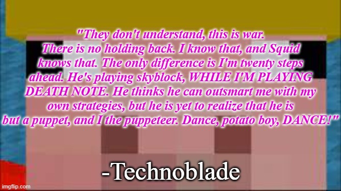 technoblade | "They don't understand, this is war. There is no holding back. I know that, and Squid knows that. The only difference is I'm twenty steps ahead. He's playing skyblock, WHILE I'M PLAYING DEATH NOTE. He thinks he can outsmart me with my own strategies, but he is yet to realize that he is but a puppet, and I the puppeteer. Dance, potato boy, DANCE!"; -Technoblade | image tagged in technoblade | made w/ Imgflip meme maker