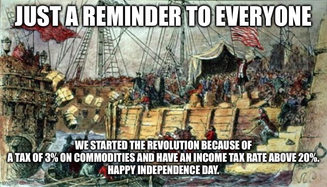 Boston Tea Party | JUST A REMINDER TO EVERYONE; WE STARTED THE REVOLUTION BECAUSE OF A TAX OF 3% ON COMMODITIES AND HAVE AN INCOME TAX RATE ABOVE 20%.
HAPPY INDEPENDENCE DAY. | image tagged in boston tea party | made w/ Imgflip meme maker
