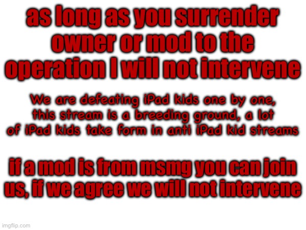THIS IS A DIRECT MESSAGE TO MODS | as long as you surrender owner or mod to the operation I will not intervene; We are defeating iPad kids one by one, this stream is a breeding ground, a lot of iPad kids take form in anti iPad kid streams; if a mod is from msmg you can join us, if we agree we will not intervene | made w/ Imgflip meme maker