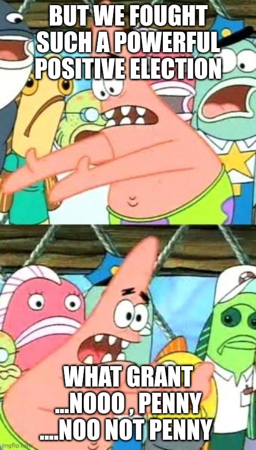 Put It Somewhere Else Patrick Meme | BUT WE FOUGHT SUCH A POWERFUL POSITIVE ELECTION; WHAT GRANT ...NOOO , PENNY ....NOO NOT PENNY | image tagged in memes,put it somewhere else patrick | made w/ Imgflip meme maker