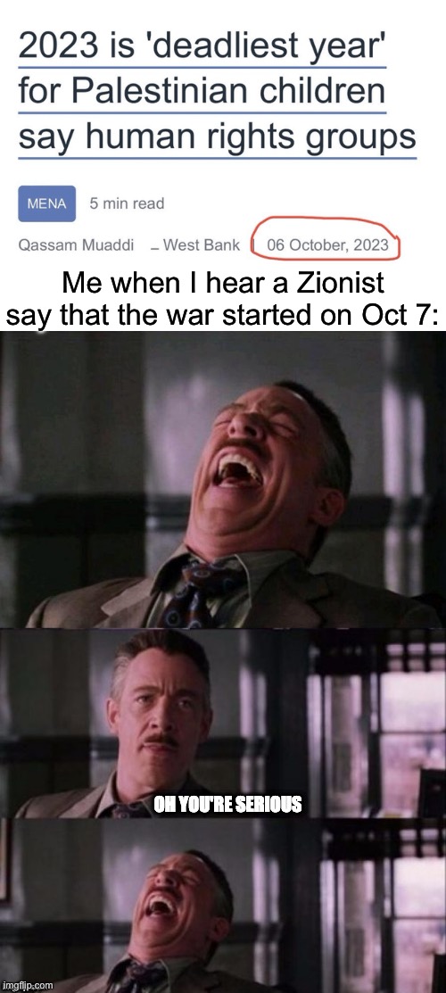 They be acting like there wasn’t anything happening before Oct 7 | Me when I hear a Zionist say that the war started on Oct 7: | image tagged in j jonah jameson oh you're serious | made w/ Imgflip meme maker