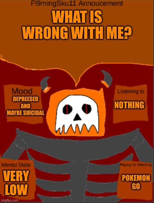 What is wrong with me What is wrong with me What is wrong with me What is wrong with me What is wrong with me What is wrong with | WHAT IS WRONG WITH ME? NOTHING; DEPREESED AND MAYBE SUICIDAL; POKEMON GO; VERY LOW | image tagged in fl9mingsku11 template | made w/ Imgflip meme maker