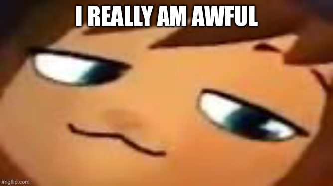 smug hat kid.mp4 | I REALLY AM AWFUL | image tagged in smug hat kid mp4 | made w/ Imgflip meme maker