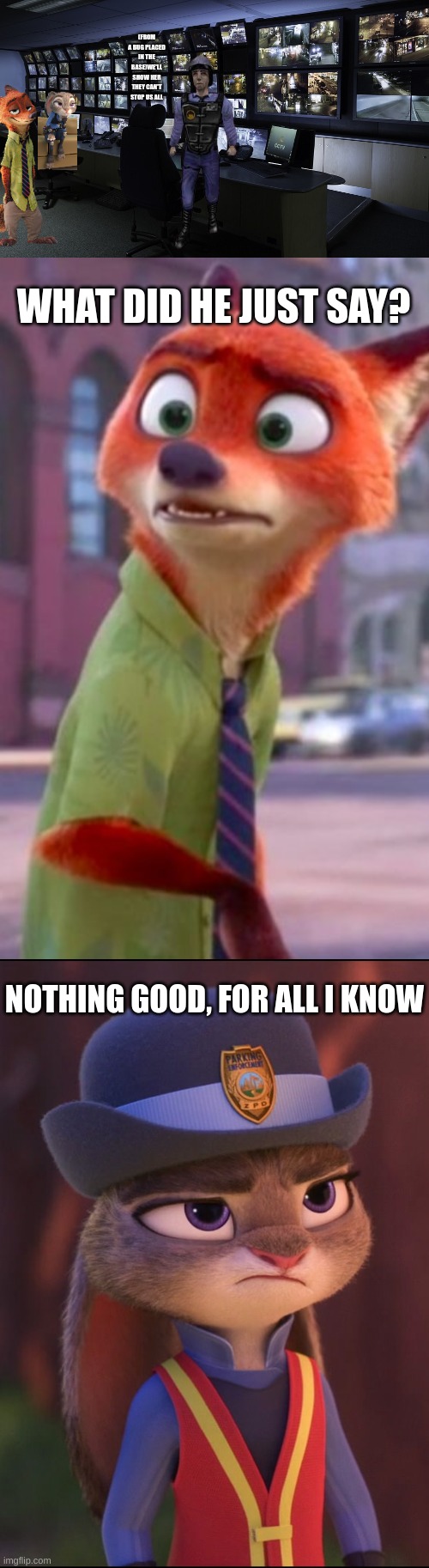 (FROM A BUG PLACED IN THE BASE)WE'LL SHOW HER THEY CAN'T STOP US ALL WHAT DID HE JUST SAY? NOTHING GOOD, FOR ALL I KNOW | image tagged in cctv,nick wilde confused,judy hopps annoyed | made w/ Imgflip meme maker