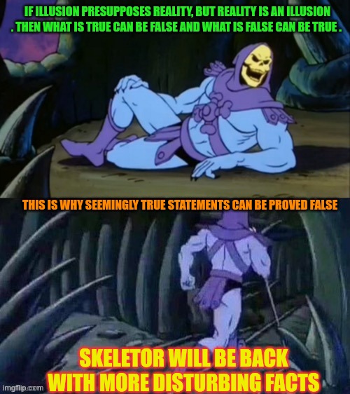 What is it/It is what ? That's the real question | IF ILLUSION PRESUPPOSES REALITY, BUT REALITY IS AN ILLUSION . THEN WHAT IS TRUE CAN BE FALSE AND WHAT IS FALSE CAN BE TRUE . THIS IS WHY SEEMINGLY TRUE STATEMENTS CAN BE PROVED FALSE; SKELETOR WILL BE BACK WITH MORE DISTURBING FACTS | image tagged in skeletor disturbing facts | made w/ Imgflip meme maker