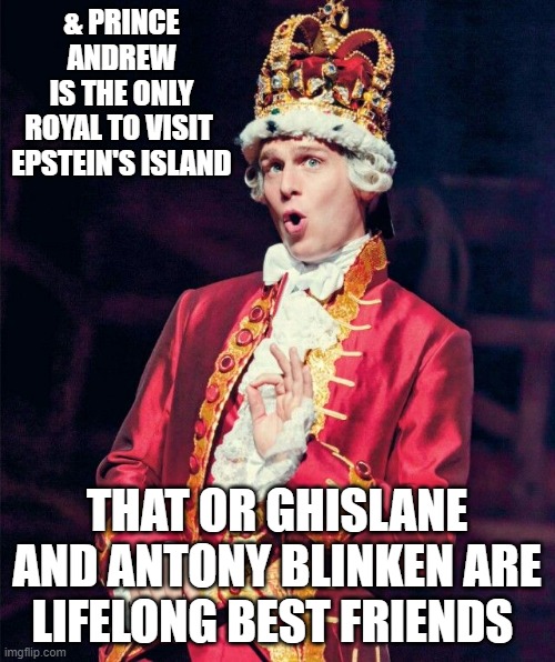King George from Hamilton | & PRINCE ANDREW
IS THE ONLY
ROYAL TO VISIT 
EPSTEIN'S ISLAND THAT OR GHISLANE AND ANTONY BLINKEN ARE
LIFELONG BEST FRIENDS | image tagged in king george from hamilton | made w/ Imgflip meme maker