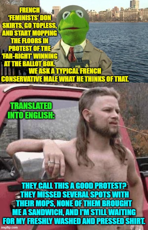 If you are going to do it, ladies; then do it right. | FRENCH ‘FEMINISTS’ DON SKIRTS, GO TOPLESS, AND START MOPPING THE FLOORS IN PROTEST OF THE ‘FAR-RIGHT’ WINNING AT THE BALLOT BOX. WE ASK A TYPICAL FRENCH CONSERVATIVE MALE WHAT HE THINKS OF THAT. TRANSLATED INTO ENGLISH:; THEY CALL THIS A GOOD PROTEST?  THEY MISSED SEVERAL SPOTS WITH THEIR MOPS, NONE OF THEM BROUGHT ME A SANDWICH, AND I'M STILL WAITING FOR MY FRESHLY WASHED AND PRESSED SHIRT. | image tagged in kermit news report | made w/ Imgflip meme maker