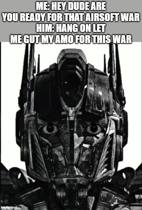 Bro tip 69 no need for airsoft guns get real guns for an airsoft war | ME: HEY DUDE ARE YOU READY FOR THAT AIRSOFT WAR
HIM: HANG ON LET ME GUT MY AMO FOR THIS WAR | image tagged in optimus prowler | made w/ Imgflip meme maker