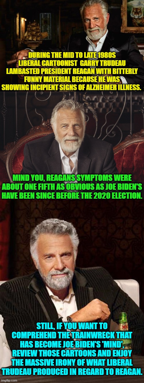 This is true. | DURING THE MID TO LATE 1980S LIBERAL CARTOONIST  GARRY TRUDEAU LAMBASTED PRESIDENT REAGAN WITH BITTERLY FUNNY MATERIAL BECAUSE HE WAS SHOWING INCIPIENT SIGNS OF ALZHEIMER ILLNESS. MIND YOU, REAGANS SYMPTOMS WERE ABOUT ONE FIFTH AS OBVIOUS AS JOE BIDEN'S HAVE BEEN SINCE BEFORE THE 2020 ELECTION. STILL, IF YOU WANT TO COMPREHEND THE TRAINWRECK THAT HAS BECOME JOE BIDEN'S 'MIND', REVIEW THOSE CARTOONS AND ENJOY THE MASSIVE IRONY OF WHAT LIBERAL TRUDEAU PRODUCED IN REGARD TO REAGAN. | image tagged in yep | made w/ Imgflip meme maker