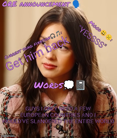 Wow so epic OliviaRodrigoEnjoyer announcement temp omg :0 | "YESSSS"; Get him back; GUYS I ONLY NEED A FEW EUROPEAN COUNTRIES AND I WOULD'VE SLANDERED THE ENTIRE WORLD | image tagged in wow so epic oliviarodrigoenjoyer announcement temp omg 0 | made w/ Imgflip meme maker