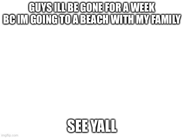 GUYS ILL BE GONE FOR A WEEK BC IM GOING TO A BEACH WITH MY FAMILY; SEE YALL | made w/ Imgflip meme maker