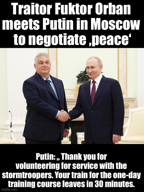Welcome to the special suicide operation | Traitor Fuktor Orban 
meets Putin in Moscow 
to negotiate ‚peace‘; Putin: „ Thank you for volunteering for service with the stormtroopers. Your train for the one-day training course leaves in 30 minutes. | image tagged in orban,traitor,moscovia,russo-ukrainian war | made w/ Imgflip meme maker