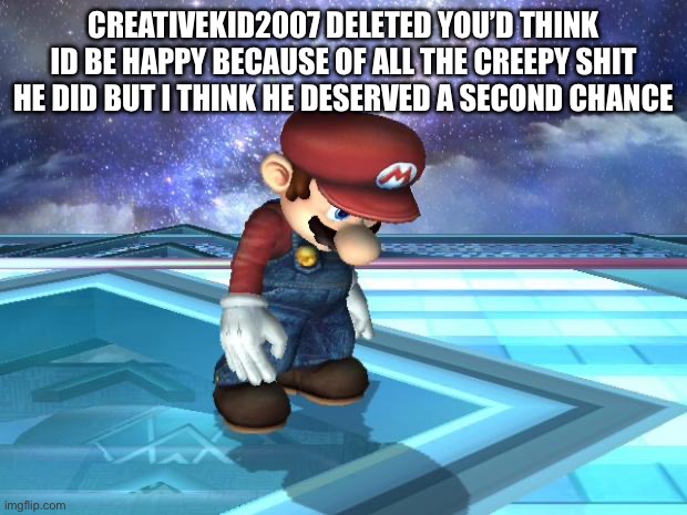 Depressed Mario | CREATIVEKID2007 DELETED YOU’D THINK ID BE HAPPY BECAUSE OF ALL THE CREEPY SHIT HE DID BUT I THINK HE DESERVED A SECOND CHANCE | image tagged in depressed mario | made w/ Imgflip meme maker