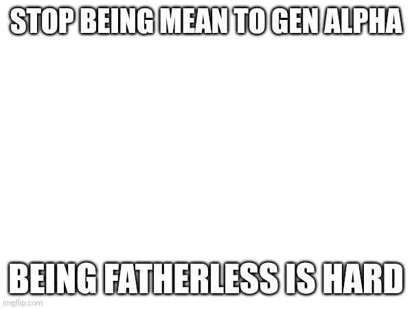 STOP BEING MEAN TO GEN ALPHA; BEING FATHERLESS IS HARD | made w/ Imgflip meme maker