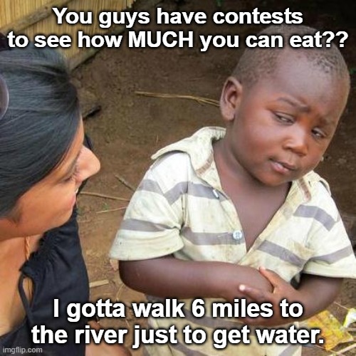 Move closer to the river | You guys have contests to see how MUCH you can eat?? I gotta walk 6 miles to the river just to get water. | image tagged in memes,third world skeptical kid,eating,water,starvation | made w/ Imgflip meme maker