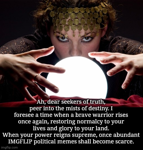 Fortune teller | Ah, dear seekers of truth, peer into the mists of destiny. I foresee a time when a brave warrior rises once again, restoring normalcy to your lives and glory to your land.
When your power reigns supreme, once abundant IMGFLIP political memes shall become scarce. | image tagged in fortune teller | made w/ Imgflip meme maker