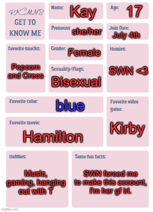 PKMN's Get to Know Me | 17; Kay; she/her; July 4th; Female; SWN <3; Popcorn and Oreos; Bisexual; blue; Kirby; Hamilton; Music, gaming, hanging out with T; SWN forced me to make this account, I'm her gf irl. | image tagged in pkmn's get to know me | made w/ Imgflip meme maker