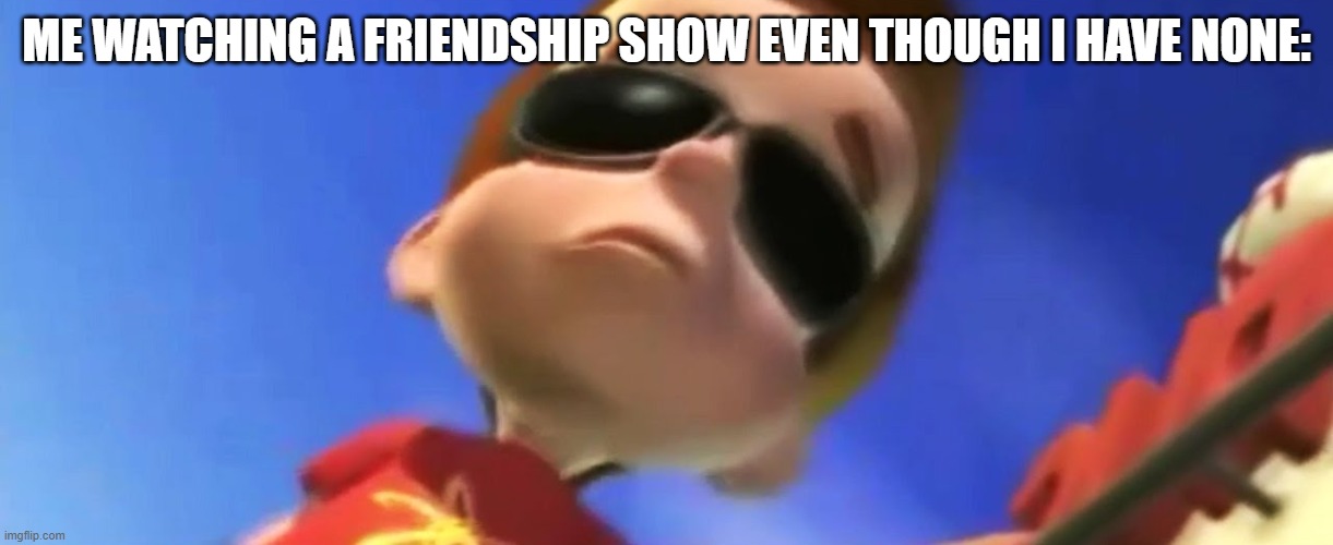Jimmy Neutron Glasses | ME WATCHING A FRIENDSHIP SHOW EVEN THOUGH I HAVE NONE: | image tagged in jimmy neutron glasses | made w/ Imgflip meme maker