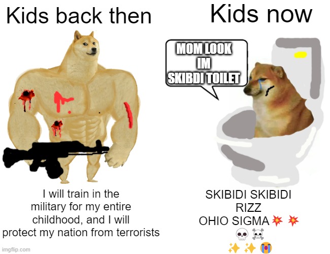 kids these days are so annoying... | Kids now; Kids back then; MOM LOOK IM SKIBDI TOILET; I will train in the military for my entire childhood, and I will protect my nation from terrorists; SKIBIDI SKIBIDI 
RIZZ 
OHIO SIGMA💥💥
💀☠️
✨✨😭 | image tagged in memes,buff doge vs cheems,kids,kids these days,kids today,kids fighting | made w/ Imgflip meme maker