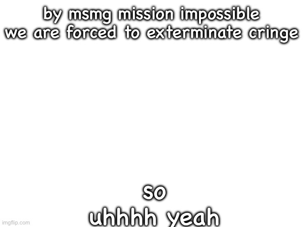 by msmg mission impossible we are forced to exterminate cringe; so uhhhh yeah | made w/ Imgflip meme maker