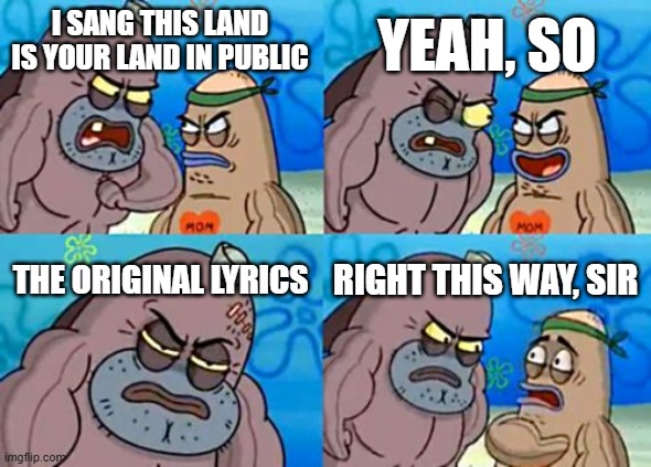 the original lyrics | YEAH, SO; I SANG THIS LAND IS YOUR LAND IN PUBLIC; THE ORIGINAL LYRICS; RIGHT THIS WAY, SIR | image tagged in memes,how tough are you,song,music,lyrics | made w/ Imgflip meme maker