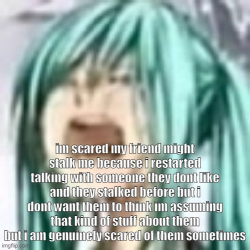 i shouldnt have to cater all my interactions over one person but at the same time i get fear theyd get mad at me | im scared my friend might stalk me because i restarted talking with someone they dont like and they stalked before but i dont want them to think im assuming that kind of stuff about them but i am genuinely scared of them sometimes | image tagged in miku depression | made w/ Imgflip meme maker